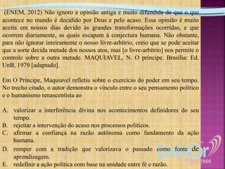 (ENEM, 2012) Não ignoro a opinião antiga e muito difundida de que o que
acontece no mundo é decidido por Deus e pelo acaso. Essa opinião é muito
aceita em nossos dias devido às grandes transformações ocorridas, e que
ocorrem diariamente, as quais escapam à conjectura humana. Não obstante,
para não ignorar inteiramente o nosso livre-arbítrio, creio que se pode aceitar
que a sorte decida metade dos nossos atos, mas [o livre-arbítrio] nos permite o
controle sobre a outra metade. MAQUIAVEL, N. O príncipe. Brasília: Ed.
UnB, 1979 [adaptado].
Em O Príncipe, Maquiavel refletiu sobre o exercício do poder em seu tempo.
No trecho citado, o autor demonstra o vínculo entre o seu pensamento político
e o humanismo renascentista ao
A. valorizar a interferência divina nos acontecimentos definidores do seu
tempo.
B. rejeitar a intervenção do acaso nos processos políticos.
C. afirmar a confiança na razão autônoma como fundamento da ação
humana.
D. romper com a tradição que valorizava o passado como fonte de
aprendizagem.
E. redefinir a ação política com base na unidade entre fé e razão.
 