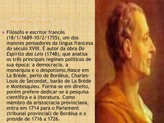  Filósofo e escritor francês
(18/1/1689-10/2/1755), um dos
maiores pensadores da língua francesa
do século XVIII. É autor da obra Do
Espírito das Leis (1748), que analisa
os três principais regimes políticos de
sua época: a democracia, a
monarquia e o despotismo.Nasce em
La Brède, perto de Bordéus, Charles-
Louis de Secondat, barão de La Brède
e Montesquieu. Forma-se em direito,
porém prefere dedicar-se à pesquisa
científica e à literatura. Como
membro da aristocracia provinciana,
entra em 1714 para o Parlement
(tribunal provincial) de Bordéus e o
preside de 1716 a 1726.
 