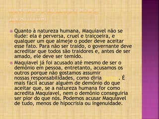  Quanto à natureza humana, Maquiavel não se
ilude: ela é perversa, cruel e traiçoeira, e
qualquer um que almeje o poder deve aceitar
esse fato. Para não ser traído, o governante deve
acreditar que todos são traidores e, antes de ser
amado, ele deve ser temido.
 Maquiavel já foi acusado até mesmo de ser o
demônio em pessoa, entretanto, acusamos os
outros porque não gostamos assumir
nossas responsabilidades, como diria Sartre. É
mais fácil acusar alguém de demônio do que
aceitar que, se a natureza humana for como
acredita Maquiavel, nem o demônio conseguiria
ser pior do que nós. Podemos acusar Maquiavel
de tudo, menos de hipocrisia ou ingenuidade.
 