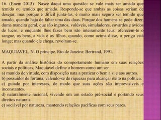 16. (Enem 2013) Nasce daqui uma questão: se vale mais ser amado que
temido ou temido que amado. Responde-se que ambas as coisas seriam de
desejar; mas porque é difícil juntá-las, é muito mais seguro ser temido que
amado, quando haja de faltar uma das duas. Porque dos homens se pode dizer,
duma maneira geral, que são ingratos, volúveis, simuladores, covardes e ávidos
de lucro, e enquanto lhes fazes bem são inteiramente teus, oferecem-te o
sangue, os bens, a vida e os filhos, quando, como acima disse, o perigo está
longe; mas quando ele chega, revoltam-se.
MAQUIAVEL, N. O príncipe. Rio de Janeiro: Bertrand, 1991.
A partir da análise histórica do comportamento humano em suas relações
sociais e políticas, Maquiavel define o homem como um ser
a) munido de virtude, com disposição nata a praticar o bem a si e aos outros.
b) possuidor de fortuna, valendo-se de riquezas para alcançar êxito na política.
c) guiado por interesses, de modo que suas ações são imprevisíveis e
inconstantes.
d) naturalmente racional, vivendo em um estado pré-social e portando seus
direitos naturais.
e) sociável por natureza, mantendo relações pacíficas com seus pares.
 