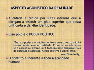  A cidade é tecida por lutas internas que a
obrigam a instruir um pólo superior que possa
unificá-la e dar-lhe identidade.
 Esse pólo é o PODER POLÍTICO.
“Entre o poder e os súditos, entre o eu e o outro, não há
terreno onde cesse a rivalidade. É preciso ou submeter-
se à coação ou exercê-la. A todo instante Maquiavel fala
de opressão e agressão. A vida coletiva é um inferno.”
(Merleau-Ponty)
 O conflito é inerente a toda a atividade
humana.
 