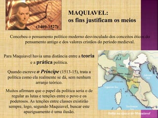 MAQUIAVEL:
os fins justificam os meios
(1469-1527)
Concebeu o pensamento político moderno desvinculado dos conceitos éticos do
pensamento antigo e dos valores cristãos do período medieval.
Para Maquiavel havia uma distância entre a teoria
e a prática política.
Quando escreve o Príncipe (1513-15), trata a
política como ela realmente se dá, sem nenhum
arranjo teórico.
Muitos afirmam que o papel da política seria o de
regular as lutas e tenções entre o povo e os
poderosos. As tenções entre classes existirão
sempre, logo, segundo Maquiavel, buscar este
apaziguamento é uma ilusão. Itália na época de Maquiavel
 
