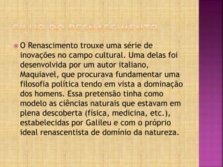  O Renascimento trouxe uma série de
inovações no campo cultural. Uma delas foi
desenvolvida por um autor italiano,
Maquiavel, que procurava fundamentar uma
filosofia política tendo em vista a dominação
dos homens. Essa pretensão tinha como
modelo as ciências naturais que estavam em
plena descoberta (física, medicina, etc.),
estabelecidas por Galileu e com o próprio
ideal renascentista de domínio da natureza.
 