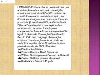 UERJ-2013-Embora não se possa afirmar que
a laicização e a humanização da religião,
ocorridas nos séculos XV e XVI, tenham se
constituído em uma descristianização, sem
dúvida, elas lançaram as bases que tornaram
possíveis, já no século XVII, a afirmação da
Ciência Experimental e das explicações
racionais do Universo. Esta dupla e
complementar faceta do pensamento filosófico,
ligado à chamada Revolução Científica do
Século XVII, que congrega observação
empírica com dedução racional, pode ser
simbolizada pelas obras filosóficas de dois
pensadores do séc.XVII. São eles:
•a) Platão e Aristóteles
•b) Francis Bacon e René Descartes
•c) William Shakespeare e Erasmo de Roterdã
•d) Galileu Galilei e Nicolau Maquiavel
•e) Karl Marx e Friedrich Engels
 