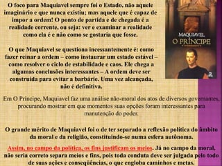 O que Maquiavel se questiona incessantemente é: como
fazer reinar a ordem – como instaurar um estado estável –
como resolver o ciclo de estabilidade e caos. Ele chega a
algumas conclusões interessantes – A ordem deve ser
construída para evitar a barbárie. Uma vez alcançada,
não é definitiva.
O foco para Maquiavel sempre foi o Estado, não aquele
imaginário e que nunca existiu; mas aquele que é capaz de
impor a ordem! O ponto de partida e de chegada é a
realidade corrente, ou seja: ver e examinar a realidade
como ela é e não como se gostaria que fosse.
Em O Príncipe, Maquiavel faz uma análise não-moral dos atos de diversos governantes,
procurando mostrar em que momentos suas opções foram interessantes para
manutenção do poder.
O grande mérito de Maquiavel foi o de ter separado a reflexão política do âmbito
da moral e da religião, constituindo-se numa esfera autônoma.
Assim, no campo da política, os fins justificam os meios. Já no campo da moral,
não seria correto separa meios e fins, pois toda conduta deve ser julgada pelo todo
de suas ações e conseqüências, o que engloba caminhos e metas.
 