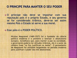  O príncipe não deve se importar com sua
reputação pois é o próprio Estado, e seu governo
se for considerado tirânico, deve-se ser assim
mesmo Pois o Estado só serve a sua moral.
 Esse pólo é o PODER POLÍTICO.
Nicolau Maquiavel (1469-1527) foi o fundador da ciência
política moderna e o primeiro a teorizar o absolutismo
europeu. Acreditava que, para manter a paz na sociedade,
o governante poderia ter atitudes tirânicas, ele é o autor da
célebre frase “os fins justificam os meios”. O pensamento
de Maquiavel foi utilizado largamente no período moderno
para justificar o poder dos reis absolutistas.
 
