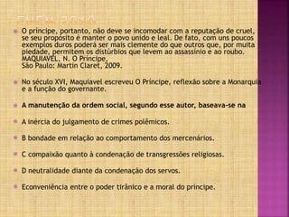  O príncipe, portanto, não deve se incomodar com a reputação de cruel,
se seu propósito é manter o povo unido e leal. De fato, com uns poucos
exemplos duros poderá ser mais clemente do que outros que, por muita
piedade, permitem os distúrbios que levem ao assassínio e ao roubo.
MAQUIAVEL, N. O Príncipe,
São Paulo: Martin Claret, 2009.
 No século XVI, Maquiavel escreveu O Príncipe, reflexão sobre a Monarquia
e a função do governante.
 A manutenção da ordem social, segundo esse autor, baseava-se na
 A inércia do julgamento de crimes polêmicos.
 B bondade em relação ao comportamento dos mercenários.
 C compaixão quanto à condenação de transgressões religiosas.
 D neutralidade diante da condenação dos servos.
 Econveniência entre o poder tirânico e a moral do príncipe.
 