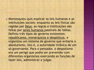  Montesquieu quis explicar as leis humanas e as
instituições sociais: enquanto as leis físicas são
regidas por Deus, as regras e instituições são
feitas por seres humanos passíveis de falhas.
Definiu três tipos de governo existentes:
republicanos, monárquicos e despóticos, e
organizou um sistema de governo que evitaria o
absolutismo, isto é, a autoridade tirânica de um
só governante. Para o pensador, o despotismo
era um perigo que podia ser prevenido com
diferentes organismos exercendo as funções de
fazer leis, administrar e julgar.
 