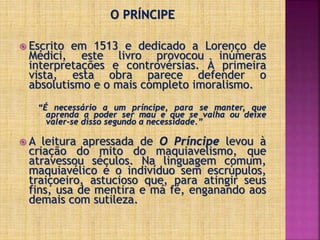O PRÍNCIPE
 Escrito em 1513 e dedicado a Lorenço de
Médici, este livro provocou inúmeras
interpretações e controvérsias. À primeira
vista, esta obra parece defender o
absolutismo e o mais completo imoralismo.
“É necessário a um príncipe, para se manter, que
aprenda a poder ser mau e que se valha ou deixe
valer-se disso segundo a necessidade.”
 A leitura apressada de O Príncipe levou à
criação do mito do maquiavelismo, que
atravessou séculos. Na linguagem comum,
maquiavélico é o indivíduo sem escrúpulos,
traiçoeiro, astucioso que, para atingir seus
fins, usa de mentira e má fé, enganando aos
demais com sutileza.
 