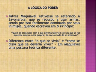  Talvez Maquiavel estivesse se referindo a
Savonarola, que se recusou a usar armas,
sendo por isso facilmente dominado por seus
inimigos, quando escreveu em O Príncipe:
“Quem se preocupar com o que deveria fazer em vez do que se faz
aprende antes a ruína própria, do que o modo de se preservar”.
 Diferença entre “o que se vivia” e “como se
dizia que se deveria viver” – Em Maquiavel
uma postura teórica diferente.
 
