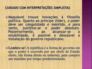  Maquiavel trouxe inovações à filosofia
política. Quanto ao príncipe (líder), o poder
deve ser conquistado e mantido, e para
tanto, justifica-se o poder absoluto.
Posteriormente, ao alcançar-se a
estabilidade, é possível e desejável a
instalação do governo republicano.
 Lembre-se! A república é a forma de governo em
que o poder é exercido por um chefe de Estado
eleito, (de forma direta ou indireta), para cumprir
um mandato por tempo predeterminado.
 
