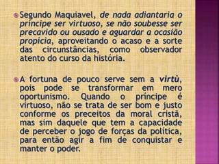  Segundo Maquiavel, de nada adiantaria o
príncipe ser virtuoso, se não soubesse ser
precavido ou ousado e aguardar a ocasião
propícia, aproveitando o acaso e a sorte
das circunstâncias, como observador
atento do curso da história.
 A fortuna de pouco serve sem a virtù,
pois pode se transformar em mero
oportunismo. Quando o príncipe é
virtuoso, não se trata de ser bom e justo
conforme os preceitos da moral cristã,
mas sim daquele que tem a capacidade
de perceber o jogo de forças da política,
para então agir a fim de conquistar e
manter o poder.
 