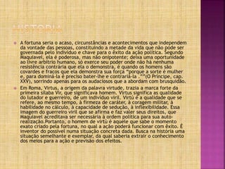  A fortuna seria o acaso, circunstâncias e acontecimentos que independem
da vontade das pessoas, constituindo a metade da vida que não pode ser
governada pelo indivíduo e chave para o êxito da ação política. Segundo
Maquiavel, ela é poderosa, mas não onipotente; deixa uma oportunidade
ao livre arbítrio humano, só exerce seu poder onde não há nenhuma
resistência contrária que ela o demonstra, é quando os homens são
covardes e fracos que ela demonstra sua força “porque a sorte é mulher
e, para dominá-la é preciso bater-lhe e contrariá-la .””(O Príncipe, cap.
XXV), sorrindo apenas para os audaciosos que a abordam com brusquidão.
 Em Roma, Virtus, a origem da palavra virtude, trazia a marca forte da
primeira sílaba Vir, que significava homem. Virtus significa as qualidade
do lutador e guerreiro, de um indivíduo viril. Virtù é a qualidade que se
refere, ao mesmo tempo, à firmeza de caráter, à coragem militar, à
habilidade no cálculo, à capacidade de sedução, à inflexibilidade. Essa
imagem do guerreiro viril que se afirma e faz valer seus direitos, que
Maquiavel acreditava ser necessária à ordem política para sua auto-
realização.Portanto, o homem de virtù é aquele que sabe o momento
exato criado pela fortuna, no qual a ação poderá funcionar com êxito. É
inventor do possível numa situação concreta dada. Busca na história uma
situação semelhante e exemplar, da qual saberia extrair o conhecimento
dos meios para a ação e previsão dos efeitos.
 
