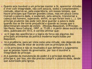  Quanto seja louvável a um príncipe manter a fé, aparentar virtudes
e viver com integridade, não com astúcia, todos o compreendem;
contudo, observa-se, pela experiência, em nossos tempos, que
houve príncipes que fizeram grandes coisas, mas em pouca conta
tiveram a palavra dada, e souberam, pela astúcia, transtornar a
cabeça dos homens, superando, enfim, os que foram leais (...). Um
príncipe prudente não pode nem deve guardar a palavra dada
quando isso se lhe torne prejudicial e quando as causas que o
determinaram cessem de existir. (Nicolau Maquiavel, O Príncipe.
São Paulo: Nova Cultural, 1997, p. 73-85.) A partir desse excerto da
obra, publicada em 1513, é correto afirmar que:
 a) O jogo das aparências e a lógica da força são algumas das
principais artimanhas da política moderna explicitadas por
Maquiavel.
 b) A prudência, para ser vista como uma virtude, não depende dos
resultados, mas de estar de acordo com os princípios da fé.
 c) Os princípios e não os resultados é que definem o julgamento
que as pessoas fazem do governante, por isso é louvável a
integridade do príncipe.
 d) A questão da manutenção do poder é o principal desafio ao
príncipe e, por isso, ele não precisa cumprir a palavra dada, desde
que autorizado pela Igreja.
 