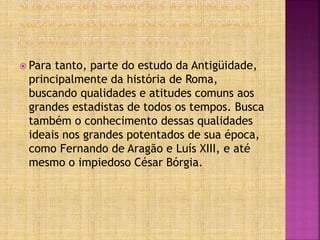  Para tanto, parte do estudo da Antigüidade,
principalmente da história de Roma,
buscando qualidades e atitudes comuns aos
grandes estadistas de todos os tempos. Busca
também o conhecimento dessas qualidades
ideais nos grandes potentados de sua época,
como Fernando de Aragão e Luís XIII, e até
mesmo o impiedoso César Bórgia.
 
