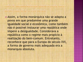  Assim, a forma monárquica não se adapta a
povos em que predomine uma grande
igualdade social e econômica, como também
não é possível instaurar uma república onde
impere a desigualdade. Considerava a
república como o regime mais propício à
realização do bem-comum. Entretanto,
reconhece que para a Europa do século XVI,
a forma de governo mais adequada era a
monarquia absoluta.
 