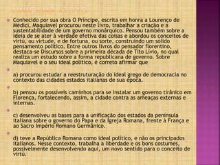  Conhecido por sua obra O Príncipe, escrita em honra a Lourenço de
Médici, Maquiavel procurou neste livro, trabalhar a criação e a
sustentabilidade de um governo monárquico. Pensou também sobre a
ideia de se ater à verdade efetiva das coisas e abordou os conceitos de
virtù, ou virtude, e de fortuna, ou sorte, construindo um sólido
pensamento político. Entre outros livros do pensador florentino,
destaca-se Discursos sobre a primeira década de Tito Lívio, no qual
realiza um estudo sobre a forma republicana de governo. Sobre
Maquiavel e o seu ideal político, é correto afirmar que

a) procurou estudar a reestruturação do ideal grego de democracia no
contexto das cidades estados italianas de sua época.

b) pensou os possíveis caminhos para se instalar um governo tirânico em
Florença, fortalecendo, assim, a cidade contra as ameaças externas e
internas.

c) desenvolveu as bases para a unificação dos estados da península
italiana sobre o governo do Papa e da Igreja Romana, frente à França e
ao Sacro Império Romano Germânico.

d) teve a República Romana como ideal político, e não os principados
italianos. Nesse contexto, trabalha a liberdade e os bons costumes,
possivelmente desenvolvendo aqui, um novo sentido para o conceito de
virtù.
 