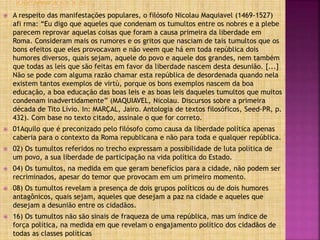  A respeito das manifestações populares, o filósofo Nicolau Maquiavel (1469-1527)
afi rma: “Eu digo que aqueles que condenam os tumultos entre os nobres e a plebe
parecem reprovar aquelas coisas que foram a causa primeira da liberdade em
Roma. Consideram mais os rumores e os gritos que nasciam de tais tumultos que os
bons efeitos que eles provocavam e não veem que há em toda república dois
humores diversos, quais sejam, aquele do povo e aquele dos grandes, nem também
que todas as leis que são feitas em favor da liberdade nascem desta desunião. [...]
Não se pode com alguma razão chamar esta república de desordenada quando nela
existem tantos exemplos de virtù, porque os bons exemplos nascem da boa
educação, a boa educação das boas leis e as boas leis daqueles tumultos que muitos
condenam inadvertidamente” (MAQUIAVEL, Nicolau. Discursos sobre a primeira
década de Tito Lívio. In: MARÇAL, Jairo. Antologia de textos filosóficos, Seed-PR, p.
432). Com base no texto citado, assinale o que for correto.
 01Aquilo que é preconizado pelo filósofo como causa da liberdade política apenas
caberia para o contexto da Roma republicana e não para toda e qualquer república.
 02) Os tumultos referidos no trecho expressam a possibilidade de luta política de
um povo, a sua liberdade de participação na vida política do Estado.
 04) Os tumultos, na medida em que geram benefícios para a cidade, não podem ser
recriminados, apesar do temor que provocam em um primeiro momento.
 08) Os tumultos revelam a presença de dois grupos políticos ou de dois humores
antagônicos, quais sejam, aqueles que desejam a paz na cidade e aqueles que
desejam a desunião entre os cidadãos.
 16) Os tumultos não são sinais de fraqueza de uma república, mas um índice de
força política, na medida em que revelam o engajamento político dos cidadãos de
todas as classes políticas
 
