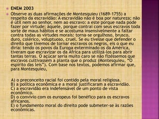  ENEM 2003
 Observe as duas afirmações de Montesquieu (1689-1755) a
respeito da escravidão: A escravidão não é boa por natureza; não
é útil nem ao senhor, nem ao escravo: a este porque nada pode
fazer por virtude; àquele, porque contrai com seus escravos toda
sorte de maus hábitos e se acostuma insensivelmente a faltar
contra todas as virtudes morais: torna-se orgulhoso, brusco,
duro, colérico, voluptuoso, cruel. Se eu tivesse que defender o
direito que tivemos de tornar escravos os negros, eis o que eu
diria: tendo os povos da Europa exterminado os da América,
tiveram que escravizar os da África para utilizá-los para abrir
tantas terras. O açúcar seria muito caro se não fizéssemos que
escravos cultivassem a planta que o produz (Montesquieu, “O
espírito das leis”). Com base nos textos, podemos afirmar que,
para Montesquieu,
A) o preconceito racial foi contido pela moral religiosa.
B) a política econômica e a moral justificaram a escravidão.
C) a escravidão era indefensável de um ponto de vista
econômico.
D) o convívio com os europeus foi benéfico para os escravos
africanos.
E) o fundamento moral do direito pode submeter-se às razões
econômicas.
 