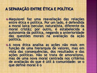  Maquiavel faz uma reavaliação das relações
entre ética e política. Por um lado, é defendida
a moral laica (secular, naturalista, diferente da
moral cristã); por outro, é estabelecida a
autonomia da política, negando a anterioridade
das questões morais na avaliação da ação
política.
 A nova ética analisa as ações não mais em
função de uma hierarquia de valores, mas em
vista das consequências, dos resultados e das
ações políticas. Não se trata de amoralismo,
mas de uma nova moral centrada nos critérios
de avaliação do que é útil à comunidade: se o
que define moral é o
 