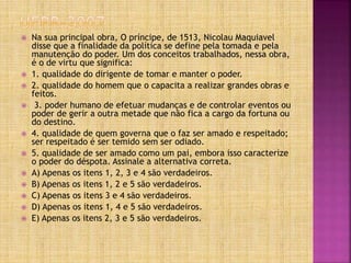  Na sua principal obra, O príncipe, de 1513, Nicolau Maquiavel
disse que a finalidade da política se define pela tomada e pela
manutenção do poder. Um dos conceitos trabalhados, nessa obra,
é o de virtu que significa:
 1. qualidade do dirigente de tomar e manter o poder.
 2. qualidade do homem que o capacita a realizar grandes obras e
feitos.
 3. poder humano de efetuar mudanças e de controlar eventos ou
poder de gerir a outra metade que não fica a cargo da fortuna ou
do destino.
 4. qualidade de quem governa que o faz ser amado e respeitado;
ser respeitado é ser temido sem ser odiado.
 5. qualidade de ser amado como um pai, embora isso caracterize
o poder do déspota. Assinale a alternativa correta.
 A) Apenas os itens 1, 2, 3 e 4 são verdadeiros.
 B) Apenas os itens 1, 2 e 5 são verdadeiros.
 C) Apenas os itens 3 e 4 são verdadeiros.
 D) Apenas os itens 1, 4 e 5 são verdadeiros.
 E) Apenas os itens 2, 3 e 5 são verdadeiros.
 