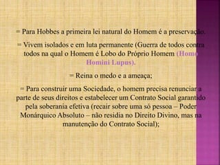 = Para Hobbes a primeira lei natural do Homem é a preservação.
= Vivem isolados e em luta permanente (Guerra de todos contra
todos na qual o Homem é Lobo do Próprio Homem (Homo
Homini Lupus).
= Reina o medo e a ameaça;
= Para construir uma Sociedade, o homem precisa renunciar a
parte de seus direitos e estabelecer um Contrato Social garantido
pela soberania efetiva (recair sobre uma só pessoa – Poder
Monárquico Absoluto – não residia no Direito Divino, mas na
manutenção do Contrato Social);
 