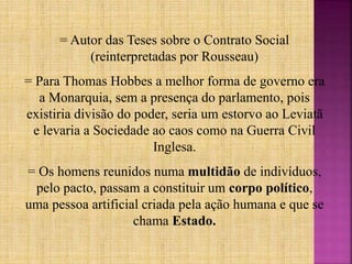 = Autor das Teses sobre o Contrato Social
(reinterpretadas por Rousseau)
= Para Thomas Hobbes a melhor forma de governo era
a Monarquia, sem a presença do parlamento, pois
existiria divisão do poder, seria um estorvo ao Leviatã
e levaria a Sociedade ao caos como na Guerra Civil
Inglesa.
= Os homens reunidos numa multidão de indivíduos,
pelo pacto, passam a constituir um corpo político,
uma pessoa artificial criada pela ação humana e que se
chama Estado.
 