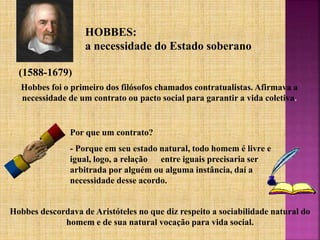 HOBBES:
a necessidade do Estado soberano
(1588-1679)
Hobbes foi o primeiro dos filósofos chamados contratualistas. Afirmava a
necessidade de um contrato ou pacto social para garantir a vida coletiva.
Por que um contrato?
- Porque em seu estado natural, todo homem é livre e
igual, logo, a relação entre iguais precisaria ser
arbitrada por alguém ou alguma instância, daí a
necessidade desse acordo.
Hobbes descordava de Aristóteles no que diz respeito a sociabilidade natural do
homem e de sua natural vocação para vida social.
 