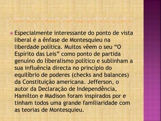 Especialmente interessante do ponto de vista
liberal é a ênfase de Montesquieu na
liberdade política. Muitos vêem o seu “O
Espírito das Leis” como ponto de partida
genuíno do liberalismo político e sublinham a
sua influência directa no princípio do
equilíbrio de poderes (checks and balances)
da Constituição americana. Jefferson, o
autor da Declaração de Independência,
Hamilton e Madison foram inspirados por e
tinham todos uma grande familiaridade com
as teorias de Montesquieu.
 