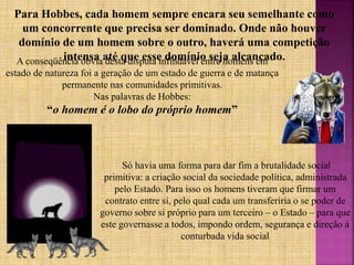 A conseqüência óbvia desta disputa infindável entre homens em
estado de natureza foi a geração de um estado de guerra e de matança
permanente nas comunidades primitivas.
Nas palavras de Hobbes:
“o homem é o lobo do próprio homem”
Só havia uma forma para dar fim a brutalidade social
primitiva: a criação social da sociedade política, administrada
pelo Estado. Para isso os homens tiveram que firmar um
contrato entre si, pelo qual cada um transferiria o se poder de
governo sobre si próprio para um terceiro – o Estado – para que
este governasse a todos, impondo ordem, segurança e direção à
conturbada vida social
Para Hobbes, cada homem sempre encara seu semelhante como
um concorrente que precisa ser dominado. Onde não houver
domínio de um homem sobre o outro, haverá uma competição
intensa até que esse domínio seja alcançado.
 