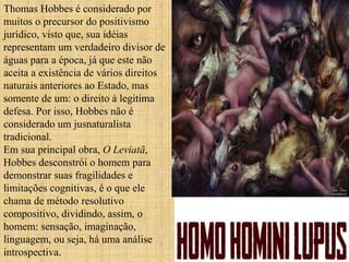 Thomas Hobbes é considerado por
muitos o precursor do positivismo
jurídico, visto que, sua idéias
representam um verdadeiro divisor de
águas para a época, já que este não
aceita a existência de vários direitos
naturais anteriores ao Estado, mas
somente de um: o direito à legitima
defesa. Por isso, Hobbes não é
considerado um jusnaturalista
tradicional.
Em sua principal obra, O Leviatã,
Hobbes desconstrói o homem para
demonstrar suas fragilidades e
limitações cognitivas, é o que ele
chama de método resolutivo
compositivo, dividindo, assim, o
homem: sensação, imaginação,
linguagem, ou seja, há uma análise
introspectiva.
 