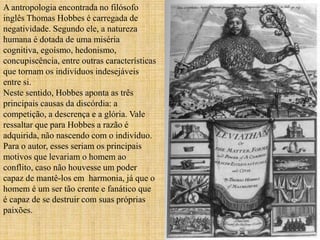 A antropologia encontrada no filósofo
inglês Thomas Hobbes é carregada de
negatividade. Segundo ele, a natureza
humana é dotada de uma miséria
cognitiva, egoísmo, hedonismo,
concupiscência, entre outras características
que tornam os indivíduos indesejáveis
entre si.
Neste sentido, Hobbes aponta as três
principais causas da discórdia: a
competição, a descrença e a glória. Vale
ressaltar que para Hobbes a razão é
adquirida, não nascendo com o indivíduo.
Para o autor, esses seriam os principais
motivos que levariam o homem ao
conflito, caso não houvesse um poder
capaz de mantê-los em harmonia, já que o
homem é um ser tão crente e fanático que
é capaz de se destruir com suas próprias
paixões.
 