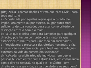 (Ufsj 2013) Thomas Hobbes afirma que “Lei Civil”, para
todo súdito, é
a) “construída por aquelas regras que o Estado lhe
impõe, oralmente ou por escrito, ou por outro sinal
suficiente de sua vontade, para usar como critério de
distinção entre o bem e o mal”.
b) “a lei que o deixa livre para caminhar para qualquer
direção, pois há um conjunto de leis naturais que
estabelece os limites para uma vida em sociedade”.
c) “reguladora e protetora dos direitos humanos, e faz
intervenção na ordem social para legitimar as relações
externas da vida do homem em sociedade”.
d) “calcada na arbitrariedade individual, em que as
pessoas buscam entrar num Estado Civil, em consonância
com o direito natural, no qual ele – o súdito – tem
direito sobre a sua vida, a sua liberdade e os seus bens”.
 