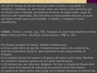 (Ufu 2013) Porque as leis de natureza (como a justiça, a equidade, a
modéstia, a piedade, ou, em resumo, fazer aos outros o que queremos que
nos façam) por si mesmas, na ausência do temor de algum poder capaz de
levá-las a ser respeitadas, são contrárias a nossas paixões naturais, as quais
nos fazem tender para a parcialidade, o orgulho, a vingança e coisas
semelhantes.
HOBBES, Thomas. Leviatã. Cap. XVII. Tradução de João Paulo Monteiro e Maria
Beatriz Nizza da Silva. São Paulo: Nova Cultural, 1988, p. 103.
Em relação ao papel do Estado, Hobbes considera que:
a) O seu poder deve ser parcial. O soberano que nasce com o advento do
contrato social deve assiná-lo, para submeter-se aos compromissos ali
firmados.
b) A condição natural do homem é de guerra de todos contra todos. Resolver
tal condição é possível apenas com um poder estatal pleno.
c) Os homens são, por natureza, desiguais. Por isso, a criação do Estado deve
servir como instrumento de realização da isonomia entre tais homens.
d) A guerra de todos contra todos surge com o Estado repressor. O homem não
 