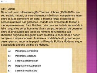 A) Monarquia censitária
B) Monarquia absoluta
C) Sistema parlamentar
D) Despotismo esclarecido
E) Sistema republicano
(UFF 2010)
De acordo com o filósofo inglês Thomas Hobbes (1588-1679), em
seu estado natural, os seres humanos são livres, competem e lutam
entre si. Mas como têm em geral a mesma força, o conflito se
perpetua através das gerações, criando um ambiente de tensão e
medo permanentes. Para Hobbes, criar uma sociedade submetida à
lei e na qual os seres humanos vivam em paz e deixem de guerrear
entre si, pressupõe que todos os homens renunciem a sua
liberdade original e deleguem a um só deles (o soberano) o poder
completo e inquestionável. Assinale a modalidade de governo que
desempenhou importante papel na Filosofia Política Moderna e que
é associada à teoria política de Hobbes.
 