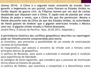 (Unesp 2014) A China é a segunda maior economia do mundo. Quer
garantir a hegemonia no seu quintal, como fizeram os Estados Unidos no
Caribe depois da guerra civil. As Filipinas temem por um atol de rochas
desabitado que disputam com a China. O Japão está de plantão por umas
ilhotas de pedra e vento, que a China diz que lhe pertencem. Mesmo o
Vietnã desconfia mais da China do que dos Estados Unidos. As autoridades
de Hanói gostam de lembrar que o gigante americano invadiu o México
uma vez. O gigante chinês invadiu o Vietnã dezessete.
(André Petry. O Século do Pacífico. Veja, 24.04.2013. Adaptado.)
A persistência histórica dos conflitos geopolíticos descritos na reportagem
pode ser filosoficamente compreendida pela teoria
a) iluminista, que preconiza a possibilidade de um estado de emancipação
racional da humanidade.
b) maquiavélica, que postula o encontro da virtude com a fortuna como
princípios básicos da geopolítica.
c) política de Rousseau, para quem a submissão à vontade geral é condição
para experiências de liberdade.
d) teológica de Santo Agostinho, que considera que o processo de iluminação
divina afasta os homens do pecado.
e) política de Hobbes, que conceitua a competição e a desconfiança como
 