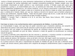 Justiça e Estado apresentam-se como elementos indissociáveis na filosofia política hobbesiana. Ao romper
com a concepção de justiça defendida pela tradição aristotélico-escolástica. Hobbes propõe uma nova
moralidade relacionada ao poder político e sua constituição jurídica. O Estado surge pelo pacto para
possibilitar a justiça e, na conformidade com a lei, se sustenta por meio dela. No Leviatã (caps. XIV-XV), a
justiça hobbesiana fundamenta-se, em última instância, na lei natural concernente à autoconservação, da
qual deriva a segunda lei que impõe a cada um a renúncia de seu direito a todas as coisas, para garantir a
paz e a defesa de si mesmo. Desta, por sua vez, implica a terceira lei natural: que os homens cumpram os
pactos que celebrarem. Segundo Hobbes, “onde não há poder comum não há lei, e onde não há lei não há
injustiça. Na guerra, a força e a fraude são as duas virtudes cardeais”.
(HOBBES, T. Leviatã. Trad. J. Monteiro e M. B. N. da Silva. São Paulo: Nova Cultural, 1997. Coleção Os
Pensadores, cap. XIII.)
Com base no texto e nos conhecimentos sobre o pensamento de Hobbes, é correto afirmar:
a) A humanidade é capaz, sem que haja um poder coercitivo que a mantenha submissa, de consentir na
observância da justiça e das outras leis de natureza a partir do pacto constitutivo do Estado.
b) A justiça tem sua origem na celebração de pactos de confiança mútua, pelos quais os cidadãos, ao
renunciarem sua liberdade em prol de todos, removem o medo de quando se encontravam na condição
natural de guerra.
c) A justiça é definida como observância das leis naturais e, portanto, a injustiça consiste na submissão ao
poder coercitivo que obriga igualmente os homens ao cumprimento dos seus pactos.
d) As noções de justiça e de injustiça, como as de bem e de mal, têm lugar a partir do momento em que os
homens vivem sob um poder soberano capaz de evitar uma condição de guerra generalizada de todos.
e) A justiça torna-se vital para a manutenção do Estado na medida em que as leis que a efetivam sejam
criadas, por direito natural, pelos súditos com o objetivo de assegurar solidariamente a paz e a segurança de
todos.
 