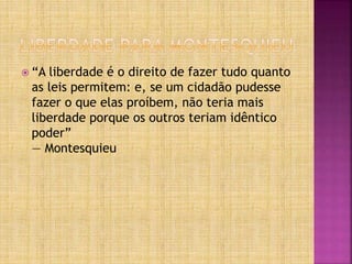  “A liberdade é o direito de fazer tudo quanto
as leis permitem: e, se um cidadão pudesse
fazer o que elas proíbem, não teria mais
liberdade porque os outros teriam idêntico
poder”
― Montesquieu
 