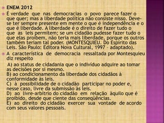  ENEM 2012
 É verdade que nas democracias o povo parece fazer o
que quer; mas a liberdade política não consiste nisso. Deve-
se ter sempre presente em mente o que é independência e o
que é liberdade. A liberdade é o direito de fazer tudo o
que as leis permitem; se um cidadão pudesse fazer tudo o
que elas proíbem, não teria mais liberdade, porque os outros
também teriam tal poder. (MONTESQUIEU. Do Espírito das
Leis. São Paulo: Editora Nova Cultural, 1997 – adaptado).
 A característica de democracia ressaltada por Montesquieu
diz respeito
A) ao status de cidadania que o indivíduo adquire ao tomar
as decisões por si mesmo.
B) ao condicionamento da liberdade dos cidadãos à
conformidade às leis.
C) à possibilidade de o cidadão participar no poder e,
nesse caso, livre da submissão às leis.
D) ao livre-arbítrio do cidadão em relação àquilo que é
proibido, desde que ciente das conseqüências.
E) ao direito do cidadão exercer sua vontade de acordo
com seus valores pessoais.
 