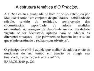 A estrutura temática d’O Príncipe.
A virtù é então a qualidade do bom príncipe, entendida por
Maquiavel como “um conjunto de qualidades – habilidade de
cálculo,
sentido
de
realidade,
compreensão
das
circunstâncias,
capacidade
de
adotar
medidas
extraordinárias, coragem de desprender-se da moralidade
vigente se for necessário, aptidão para se adaptar às
diferentes situações – que permitem ao homem impor-se ao
que é indeterminado e realizar seus objetivos”.
O príncipe de virtù é aquele que melhor de adapta então as
mudanças do seu tempo em função de atingir sua
finalidade, a preservação da ordem política.
BARROS, 2010, p. 239.

 