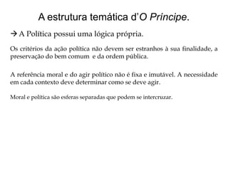A estrutura temática d’O Príncipe.
 A Política possui uma lógica própria.
Os critérios da ação política não devem ser estranhos à sua finalidade, a
preservação do bem comum e da ordem pública.
A referência moral e do agir político não é fixa e imutável. A necessidade
em cada contexto deve determinar como se deve agir.
Moral e política são esferas separadas que podem se intercruzar.

 