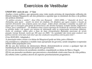 Exercícios de Vestibular
UNESP 2011 meio de ano - 1ª fase
Analise o texto político, que apresenta uma visão muito próxima de importantes reflexões do
filósofo italiano Maquiavel, um dos primeiros a apontar que os domínios da ética e da política
são práticas distintas.
“A política arruína o caráter”, disse Otto von Bismarck (1815-1898), o “chanceler de ferro” da
Alemanha, para quem mentir era dever do estadista. Os ditadores que agora enojam o mundo ao
reprimir ferozmente seus próprios povos nas praças árabes foram colocados e mantidos no poder por
nações que se enxergam como faróis da democracia e dos direitos humanos: Estados Unidos, Inglaterra e
França. Isso é condenável? Os ditadores eram a única esperança do Ocidente de continuar tendo acesso
ao petróleo árabe e de manter um mínimo de informação sobre as organizações terroristas islâmicas.
Antes de condenar, reflita sobre a frase do mais extraordinário diplomata americano do século
passado, George Kennan, morto aos 101 anos em 2005: “As sociedades não vivem para conduzir sua
política externa: seria mais exato dizer que elas conduzem sua política externa para viver”.
(Veja, 02.03.2011. Adaptado.)
A associação entre o texto e as ideias de Maquiavel pode ser feita, pois o filósofo
(A) considerava a ditadura o modelo mais apropriado de governo, sendo simpático à repressão
militar sobre populações civis.
(B) foi um dos teóricos da democracia liberal, demonstrando-se avesso a qualquer tipo de
manifestação de autoritarismo por parte dos governantes.
(C) foi um dos teóricos do socialismo científico, respaldando as ideias de Marx e Engels.
(D) foi um pensador escolástico que preconizou a moralidade cristã como base da vida política.
(E) refletiu sobre a política através de aspectos prioritariamente pragmáticos.

 