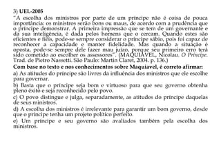 3) UEL-2005
“A escolha dos ministros por parte de um príncipe não é coisa de pouca
importância: os ministros serão bons ou maus, de acordo com a prudência que
o príncipe demonstrar. A primeira impressão que se tem de um governante e
da sua inteligência, é dada pelos homens que o cercam. Quando estes são
eficientes e fiéis, pode-se sempre considerar o príncipe sábio, pois foi capaz de
reconhecer a capacidade e manter fidelidade. Mas quando a situação é
oposta, pode-se sempre dele fazer mau juízo, porque seu primeiro erro terá
sido cometido ao escolher os assessores”. (MAQUIAVEL, Nicolau. O Príncipe.
Trad. de Pietro Nassetti. São Paulo: Martin Claret, 2004. p. 136.)
Com base no texto e nos conhecimentos sobre Maquiavel, é correto afirmar:
a) As atitudes do príncipe são livres da influência dos ministros que ele escolhe
para governar.
b) Basta que o príncipe seja bom e virtuoso para que seu governo obtenha
pleno êxito e seja reconhecido pelo povo.
c) O povo distingue e julga, separadamente, as atitudes do príncipe daquelas
de seus ministros.
d) A escolha dos ministros é irrelevante para garantir um bom governo, desde
que o príncipe tenha um projeto político perfeito.
e) Um príncipe e seu governo são avaliados também pela escolha dos
ministros.

 