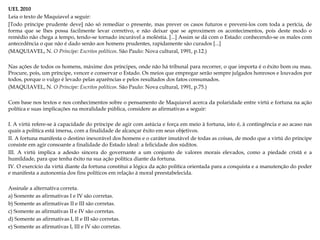 UEL 2010
Leia o texto de Maquiavel a seguir:
[Todo príncipe prudente deve] não só remediar o presente, mas prever os casos futuros e preveni-los com toda a perícia, de
forma que se lhes possa facilmente levar corretivo, e não deixar que se aproximem os acontecimentos, pois deste modo o
remédio não chega a tempo, tendo-se tornado incurável a moléstia. [...] Assim se dá com o Estado: conhecendo-se os males com
antecedência o que não é dado senão aos homens prudentes, rapidamente são curados [...]
(MAQUIAVEL, N. O Príncipe: Escritos políticos. São Paulo: Nova cultural, 1991, p.12.)
Nas ações de todos os homens, máxime dos príncipes, onde não há tribunal para recorrer, o que importa é o êxito bom ou mau.
Procure, pois, um príncipe, vencer e conservar o Estado. Os meios que empregar serão sempre julgados honrosos e louvados por
todos, porque o vulgo é levado pelas aparências e pelos resultados dos fatos consumados.
(MAQUIAVEL, N. O Príncipe: Escritos políticos. São Paulo: Nova cultural, 1991, p.75.)

Com base nos textos e nos conhecimentos sobre o pensamento de Maquiavel acerca da polaridade entre virtú e fortuna na ação
política e suas implicações na moralidade pública, considere as afirmativas a seguir:
I. A virtú refere-se à capacidade do príncipe de agir com astúcia e força em meio à fortuna, isto é, à contingência e ao acaso nas
quais a política está imersa, com a finalidade de alcançar êxito em seus objetivos.
II. A fortuna manifesta o destino inexorável dos homens e o caráter imutável de todas as coisas, de modo que a virtú do príncipe
consiste em agir consoante a finalidade do Estado ideal: a felicidade dos súditos.
III. A virtú implica a adesão sincera do governante a um conjunto de valores morais elevados, como a piedade cristã e a
humildade, para que tenha êxito na sua ação política diante da fortuna.
IV. O exercício da virtú diante da fortuna constitui a lógica da ação política orientada para a conquista e a manutenção do poder
e manifesta a autonomia dos fins políticos em relação à moral preestabelecida.
Assinale a alternativa correta.
a) Somente as afirmativas I e IV são corretas.
b) Somente as afirmativas II e III são corretas.
c) Somente as afirmativas II e IV são corretas.
d) Somente as afirmativas I, II e III são corretas.
e) Somente as afirmativas I, III e IV são corretas.

 