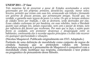 UNESP 2011 – 2ª fase
Três maneiras há de preservar a posse de Estados acostumados a serem
governados por leis próprias; primeiro, devastá-los; segundo, morar neles;
terceiro, permitir que vivam com suas leis, arrancando um tributo e formando
um governo de poucas pessoas, que permaneçam amigas. Sucede que, na
verdade, a garantia mais segura da posse é a ruína. Os que se tornam senhores
de cidades livres por tradição, e não as destroem, serão destruídos por elas.
Essas cidades costumam ter por bandeira, em suas rebeliões, tanto a liberdade
quanto suas antigas leis, jamais esquecidas, nem com o passar do tempo, nem
por influência dos favores que receberam. Por mais que se faça, e sejam quais
forem os cuidados, sem promover desavença e desagregação entre os
habitantes, continuarão eles a recordar aqueles princípios e a estes irão recorrer
em quaisquer oportunidades e situações.
(Nicolau Maquiavel. Publicado originalmente em 1513. Adaptado.)
Partindo de uma definição de moralidade como conjunto de regras de
conduta humana que se pretendem válidas em termos
absolutos, responda se o pensamento de Maquiavel é compatível com a
moralidade cristã. Justifique sua resposta, comentando o teor prático
ou pragmático do pensamento desse filósofo.

 