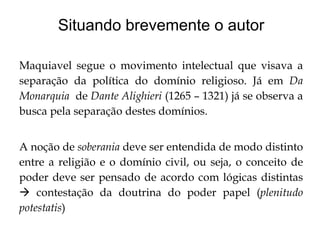 Situando brevemente o autor
Maquiavel segue o movimento intelectual que visava a
separação da política do domínio religioso. Já em Da
Monarquia de Dante Alighieri (1265 – 1321) já se observa a
busca pela separação destes domínios.
A noção de soberania deve ser entendida de modo distinto
entre a religião e o domínio civil, ou seja, o conceito de
poder deve ser pensado de acordo com lógicas distintas
 contestação da doutrina do poder papel (plenitudo
potestatis)

 