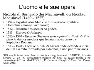 L’uomo e le sue opera
Niccolò di Bernardo dei Machiavelli ou Nicolau
Maquiavel (1469 – 1527)

• 1494 – Expulsão dos Medici e fundação da república
Florentina (monge Savonarola)
• 1512 – Retorno dos Médici ao poder.
• 1513 – Escreve O Príncipe.
• 1513 – 1520 – Escreve Discursos sobre a primeira década de Tito
Lívio: trata dos motivos que levaram ao sucesso da
República Romana.
• 1513 – 1520 – Escreve A Arte da Guerra onde defende a ideia
de um exército formado por cidadãos, e não por milicianos.
OBS: a aula toma como base expositiva o seguinte texto: BARROS, Alberto
Ribeiro G. de. “O pensamento político no final da idade média e no
rensascimento”. In: MACEDO Jr., R. Curso de Filosofia Política. São Paulo:
Atlas, 2010.

 
