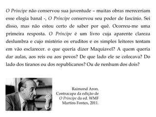 O Príncipe não conservou sua juventude – muitas obras mereceriam
esse elogia banal -, O Príncipe conservou seu poder de fascínio. Sei
disso, mas não estou certo de saber por quê. Ocorreu-me uma
primeira resposta. O Príncipe é um livro cuja aparente clareza
deslumbra e cujo mistério os eruditos e os simples leitores tentam
em vão esclarecer. o que queria dizer Maquiavel? A quem queria

dar aulas, aos reis ou aos povos? De que lado ele se colocava? Do
lado dos tiranos ou dos republicanos? Ou de nenhum dos dois?

Raimond Aron.
Contracapa da edição de
O Princípe da ed. WMF
Martins Fontes, 2011.

 