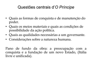 Questões centrais d’O Príncipe
• Quais as formas de conquista e de manutenção do
poder.
• Quais os meios materiais e quais as condições de
possibilidade da ação política.
• Quais as qualidades necessárias a um governante.
• Considerações sobre a natureza humana.
Pano de fundo da obra: a preocupação com a
conquista e a fundação de um novo Estado, (Itália
livre e unificada).

 