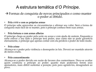 A estrutura temática d’O Príncipe.
 Formas de conquista de novos principados e como manter
o poder aí obtido.
• Pela virtù e com as próprias armas
O príncipe sabe aproveitar as circunstâncias e afirmar seu valor. Será a forma de
conquista mais fácil de se manter, pois o príncipe conhece bem suas armas.
• Pela fortuna e com armas alheias
O príncipe chega ao poder pela sorte ou acaso e com ajuda de outrem. Enquanto a
sorte estiver a seu lado o príncipe terá poder, mas como não se pode garanti-la
eternamente, o príncipe que apenas contar com ela perderá o poder de todo modo.
• Pelo crime
Alcança-se o poder pela violência e desrespeito às leis. Deverá ser mantido através
de meios cruéis.
• Pelo consentimento
Alcança-se o poder devido em razão de favores dos conterrâneos. Deve-se avaliar
quem conduziu o príncipe ao poder: quanto mais poderosos forem seus
apoiadores, mais difícil sustentar a posição, pois para agradá-los, desagradará ao
povo.

 